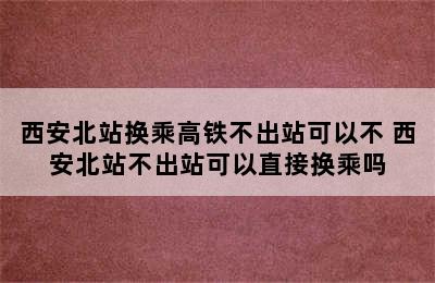 西安北站换乘高铁不出站可以不 西安北站不出站可以直接换乘吗